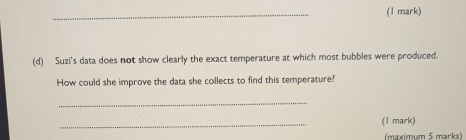 Suzi's data does not show clearly the exact temperature at which most bubbles were produced. 
How could she improve the data she collects to find this temperature? 
_ 
_ 
(1 mark) 
(maximum 5 marks)