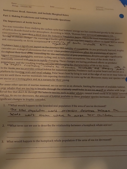 Name Bêngy - U0TLO.6 JIW Date _Section    t   
_
Schests       
Instructions; Read, Annotate, and Include Marginal Notes
Part 2: Making Predictions and Asking Scientific Questions
The Importance of Arctic Sea Ice
You may remember from studying the carbon cycle that humans' energy use has contributed greatly to the amount
of carbon dioxide found in the atmosphere. According to NASA, "Humans have increased sumospheric CO
concentration by more than a third since the Industrial Revolution began. This is the most importact long lb e
"forcing" of climate change." The warming of Earth's global climate may have negative effects on Arsic sea ice extent
and, consequently, on Arctic ecosystems.--P
Predators have a significant impact on the structure and stability of ecosystems. As you previously learned, trophic
cascades are ecological phenomena that occur when predator populations affect the populations of species
throughout their food webs, controlling the sive and behavior of prey populations. Trophic cascades significantly
impact resource availability, nutrient cycling, and, in turn, entire ecosystems. The area of the Arctic that is
seasonally covered with sea ice is rapidly changing. These changes are having profound effects on predator
populations, and the resulting trophic cascades are changing the characteristics of life in the Arctic.
c o as       s         
In the Arctic, sea ice provides critical habitat for numerous species. Predators such as polar bears use sea ice as a
platform for hunting seals and small whales. Polar bears hunt by lying in wait at the edge of sea ice or near holes in
sea ice until these marine mammals risk exposing themselves to come up for air. Moreover, many seal species rely
on sea ice as a resting place and as a nursery for their young.
For some other species of marine mammal, sea ice serves as an obstacle, limiting the amount of available habitat.
Large whales that are too big to breathe through the relatively small holes in seaice, as well as whales with large
lorsal fins that don't fit through the holes in sea ice, such as killer whales, cannot travel easily in an ocean covered
with ice. As sea ice decreases, the amount of habitat available to these predator species increases, and can cause
ignificant changes in trophic cascades.
1. **What would happen to the bearded seal population if the area of sea ice decreased?
_
_
_
2. **What term can we use to describe the relationship between a humpback whale and ice?
_
_
3. What would happen to the humpback whale population if the area of sea ice decreased?
_
_
_