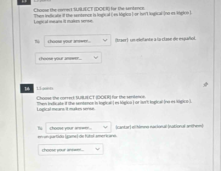 Choose the correct SUBJECT (DOER) for the sentence. 
Then Indicate if the sentence is logical ( es lógico ) or isn't logical (no es lógico ). 
Logical means it makes sense. 
Tū choose your answer... (traer) un elefante a la clase de español. 
choose your answer... 
16 1.5 points 
Choose the correct SUBJECT (DOER) for the sentence. 
Then indicate if the sentence is logical ( es lógico ) or isn't logical (no es lógico ). 
Logical means it makes sense. 
Tú choose your answer... (cantar) el himno nacional (national anthem) 
en un partido (game) de fútol americano. 
choose your answer...