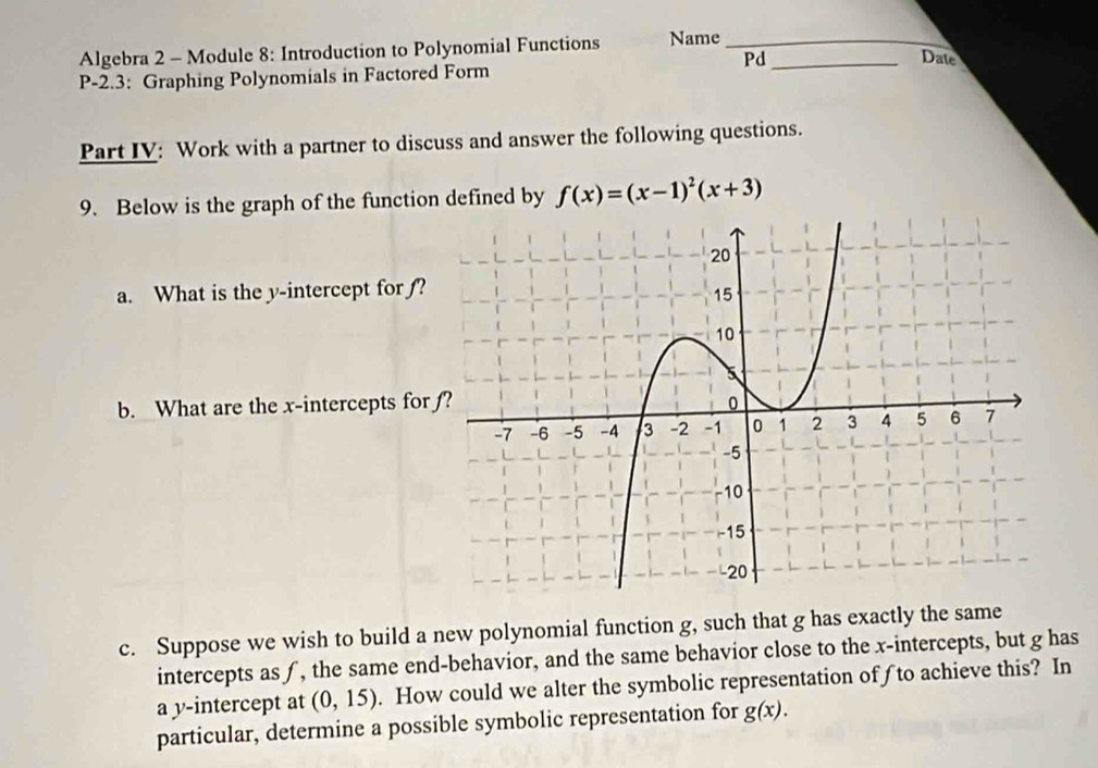 Algebra 2 - Module 8: Introduction to Polynomial Functions Name__ 
Pd Date 
P-2.3: Graphing Polynomials in Factored Form 
Part IV: Work with a partner to discuss and answer the following questions. 
9. Below is the graph of the function defined by f(x)=(x-1)^2(x+3)
a. What is the y-intercept for ƒ? 
b. What are the x-intercepts for 
c. Suppose we wish to build a new polynomial function g, such that g has exactly the same 
intercepts as ƒ, the same end-behavior, and the same behavior close to the x-intercepts, but g has 
a y-intercept at (0,15). How could we alter the symbolic representation ofƒto achieve this? In 
particular, determine a possible symbolic representation for g(x).