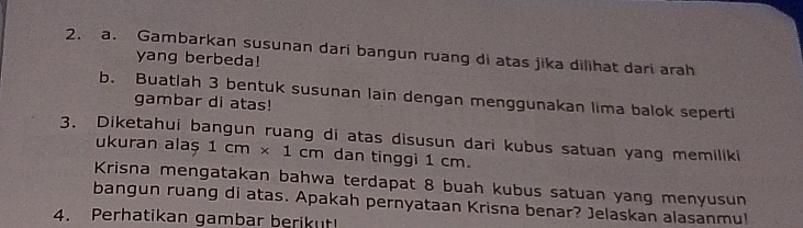 Gambarkan susunan dari bangun ruang di atas jika dilihat dari arah 
yang berbeda! 
b. Buatlah 3 bentuk susunan lain dengan menggunakan lima balok seperti 
gambar di atas! 
3. Diketahui bangun ruang di atas disusun dari kubus satuan yang memiliki ukuran alaș 1cm* 1cm dan tinggi 1 cm. 
Krisna mengatakan bahwa terdapat 8 buah kubus satuan yang menyusun 
bangun ruang di atas. Apakah pernyataan Krisna benar? Jelaskan alasanmu! 
4. Perhatikan gambar berikut!