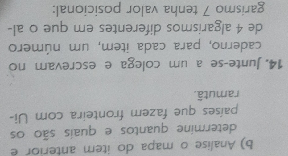 Analise o mapa do item anterior e 
determine quantos e quais são os 
países que fazem fronteira com Ui- 
ramutã. 
14. Junte-se a um colega e escrevam no 
caderno, para cada item, um número 
de 4 algarismos diferentes em que o al- 
garismo 7 tenha valor posicional: