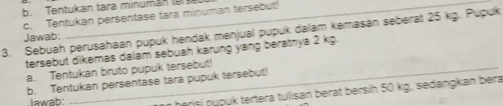 Tentukan tara minumán tur 
c. Tentukan persentase tara minuman tersebut! 
3. Sebuah perusahaan pupuk hendak menjual pupuk dalam kemasan seberat 25 kg. Pupuk 
Jawab: 
_ 
tersebut dikemas dalám sebuah karung yang beratnya 2 kg. 
a. Tentukan bruto pupuk tersebut! 
b. Tentukan persentase tara pupuk tersebut! 
lawab: 
he risi pupuk tertera tulisan berat bersih 50 kg, sedangkan bera