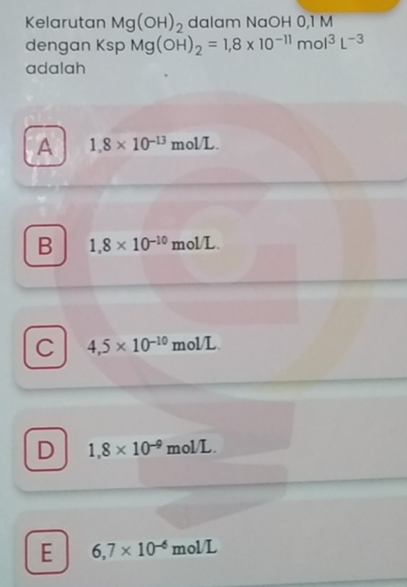 Kelarutan Mg(OH)_2 dalam NaOH 0,1 M
dengan Ksp Mg(OH)_2=1,8* 10^(-11)mol^3L^(-3)
adalah
A 1,8* 10^(-13)mol/L.
B 1,8* 10^(-10)mol/L.
C 4,5* 10^(-10)mol/L.
D 1,8* 10^(-9)mol/L.
E 6,7* 10^(-6)mol/L