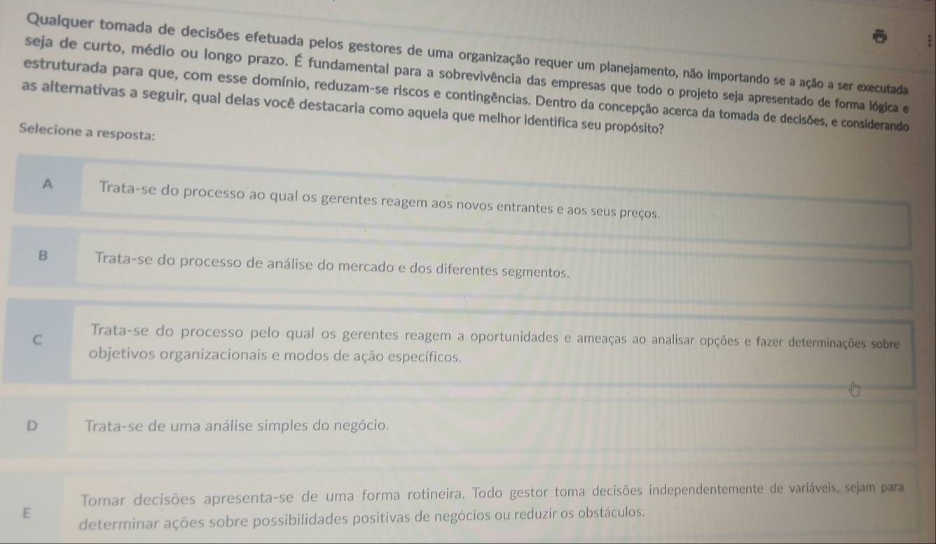 Qualquer tomada de decisões efetuada pelos gestores de uma organização requer um planejamento, não importando se a ação a ser executada
seja de curto, médio ou longo prazo. É fundamental para a sobrevivência das empresas que todo o projeto seja apresentado de forma lógica e
estruturada para que, com esse domínio, reduzam-se riscos e contingências. Dentro da concepção acerca da tomada de decisões, e considerando
as alternativas a seguir, qual delas você destacaria como aquela que melhor identifica seu propósito?
Selecione a resposta:
A Trata-se do processo ao qual os gerentes reagem aos novos entrantes e aos seus preços.
B Trata-se do processo de análise do mercado e dos diferentes segmentos.
C Trata-se do processo pelo qual os gerentes reagem a oportunidades e ameaças ao analisar opções e fazer determinações sobre
objetivos organizacionais e modos de ação específicos.
D Trata-se de uma análise simples do negócio.
Tomar decisões apresenta-se de uma forma rotineira. Todo gestor toma decisões independentemente de variáveis, sejam para
E
determinar ações sobre possibilidades positivas de negócios ou reduzir os obstáculos.