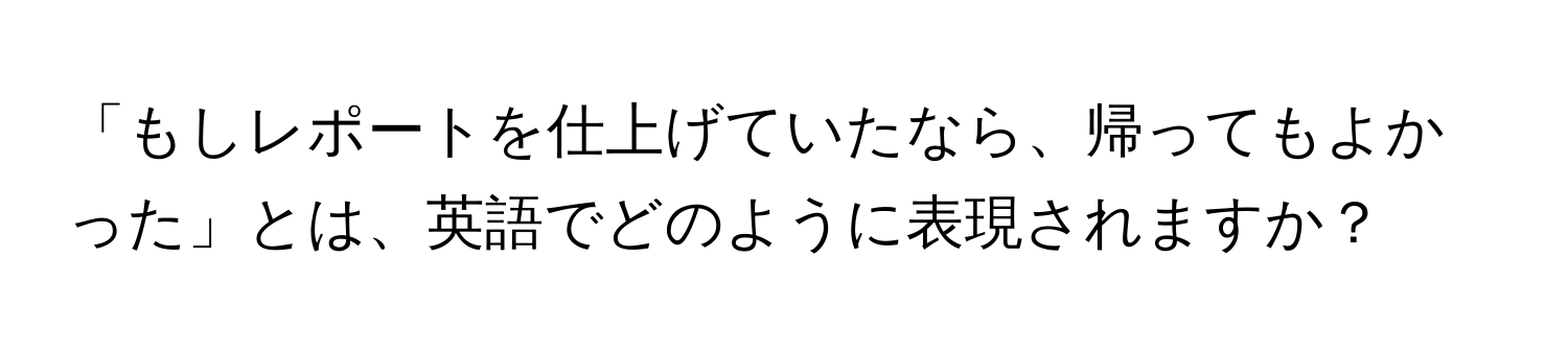 「もしレポートを仕上げていたなら、帰ってもよかった」とは、英語でどのように表現されますか？