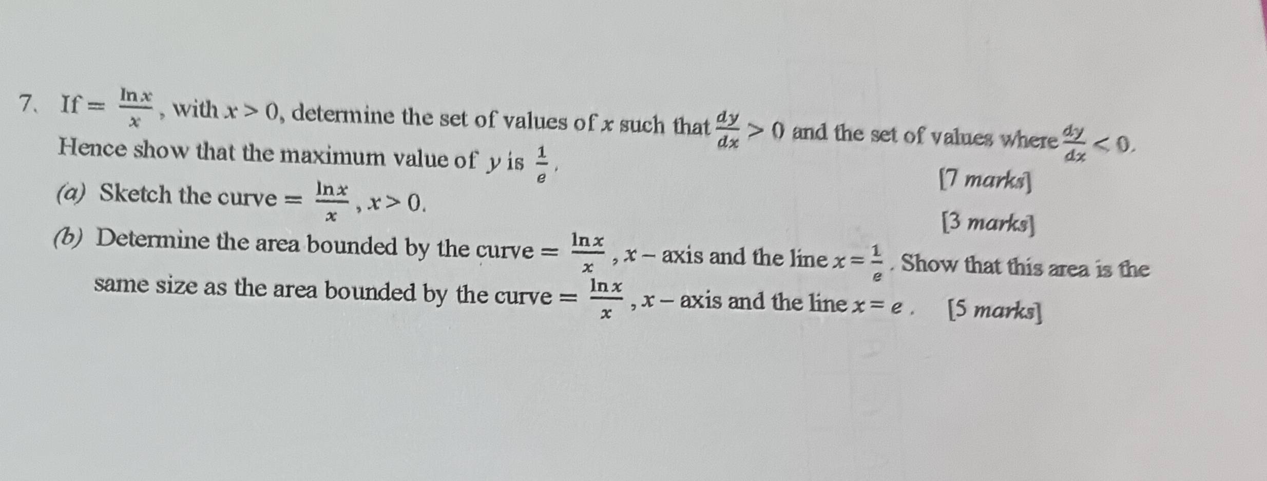 If= ln x/x  , with x>0 , determine the set of values of x such that  dy/dx >0 and the set of values where  dy/dx <0</tex>. 
Hence show that the maximum value of yis  1/e , 
[7 marks] 
(a) Sketch the curve = ln x/x , x>0. [3 marks] 
(b) Determine the area bounded by the curve = ln x/x , x-axi is and the line x= 1/e . Show that this area is the 
same size as the area bounded by the curve = ln x/x  , x - axis and the line x=e. . [5 marks]