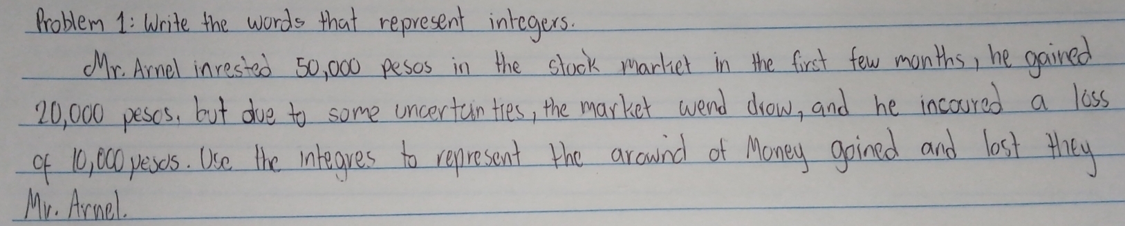 Problem 1: Write the words that represent integers. 
Mr. Arnel inrested 50, 000 pesos in the stock markiet in the first few months, he gained
20, 000 peses, but dve to some uncertanties, the market wend drow, and he incoured a loss 
of 10, 0cOpeses. Use the integres to represent the arownd of Money goined and lost they 
Mr. Armel.