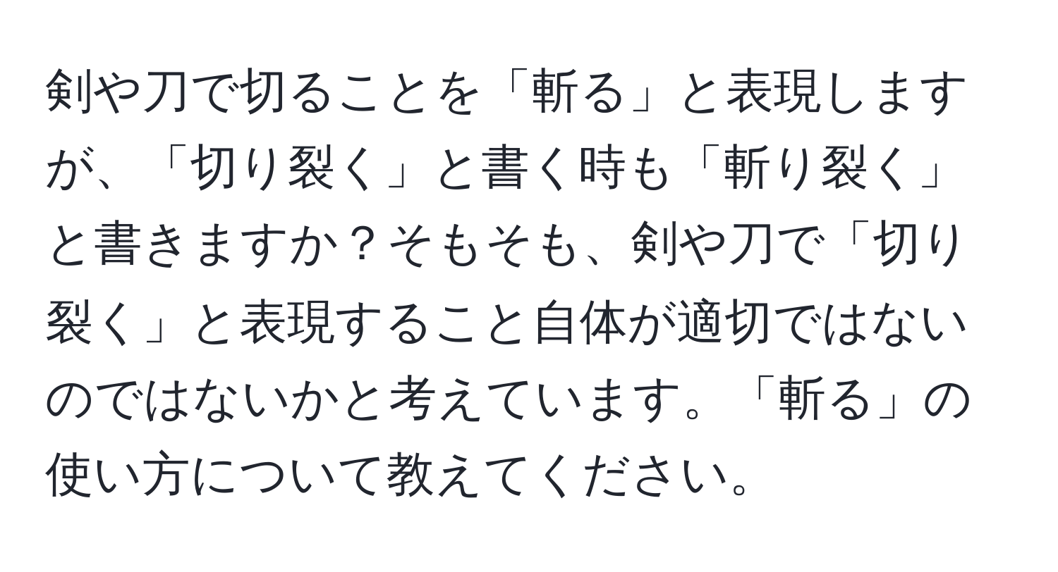 剣や刀で切ることを「斬る」と表現しますが、「切り裂く」と書く時も「斬り裂く」と書きますか？そもそも、剣や刀で「切り裂く」と表現すること自体が適切ではないのではないかと考えています。「斬る」の使い方について教えてください。