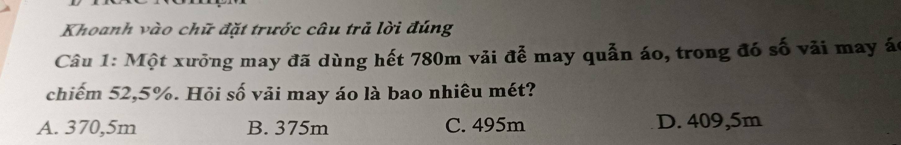 Khoanh vào chữ đặt trước câu trả lời đúng
Câu 1: Một xưởng may đã dùng hết 780m vải để may quẫn áo, trong đó số vải may ác
chiếm 52,5%. Hỏi số vải may áo là bao nhiêu mét?
A. 370,5m B. 375m C. 495m D. 409,5m