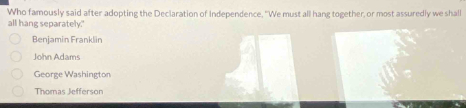 Who famously said after adopting the Declaration of Independence, "We must all hang together, or most assuredly we shall
all hang separately."
Benjamin Franklin
John Adams
George Washington
Thomas Jefferson