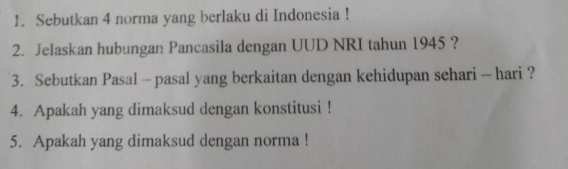 Sebutkan 4 norma yang berlaku di Indonesia ! 
2. Jelaskan hubungan Pancasila dengan UUD NRI tahun 1945 ? 
3. Sebutkan Pasal - pasal yang berkaitan dengan kehidupan sehari - hari ? 
4. Apakah yang dimaksud dengan konstitusi ! 
5. Apakah yang dimaksud dengan norma !