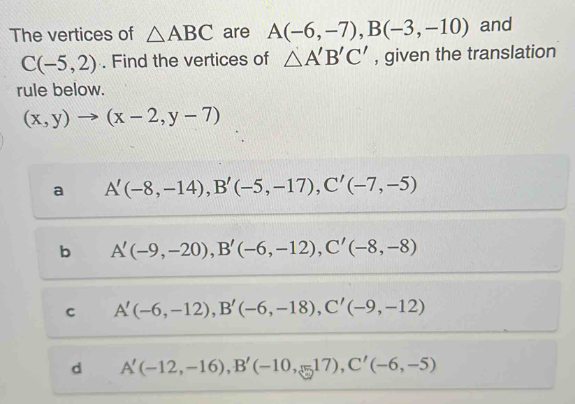 The vertices of △ ABC are A(-6,-7), B(-3,-10) and
C(-5,2). Find the vertices of △ A'B'C' , given the translation
rule below.
(x,y)to (x-2,y-7)
a A'(-8,-14), B'(-5,-17), C'(-7,-5)
b A'(-9,-20), B'(-6,-12), C'(-8,-8)
C A'(-6,-12), B'(-6,-18), C'(-9,-12)
d A'(-12,-16), B'(-10,-17), C'(-6,-5)