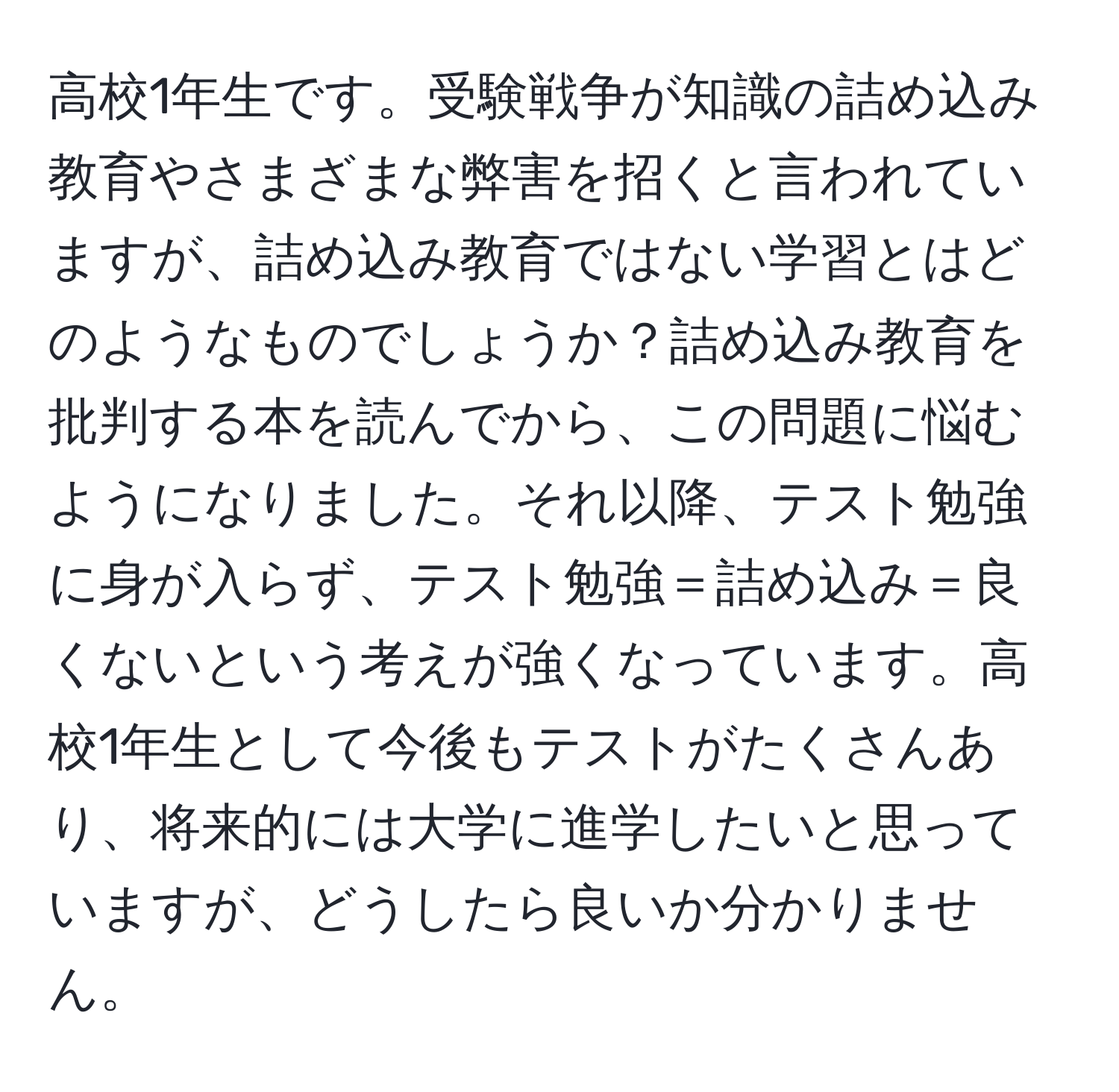 高校1年生です。受験戦争が知識の詰め込み教育やさまざまな弊害を招くと言われていますが、詰め込み教育ではない学習とはどのようなものでしょうか？詰め込み教育を批判する本を読んでから、この問題に悩むようになりました。それ以降、テスト勉強に身が入らず、テスト勉強＝詰め込み＝良くないという考えが強くなっています。高校1年生として今後もテストがたくさんあり、将来的には大学に進学したいと思っていますが、どうしたら良いか分かりません。