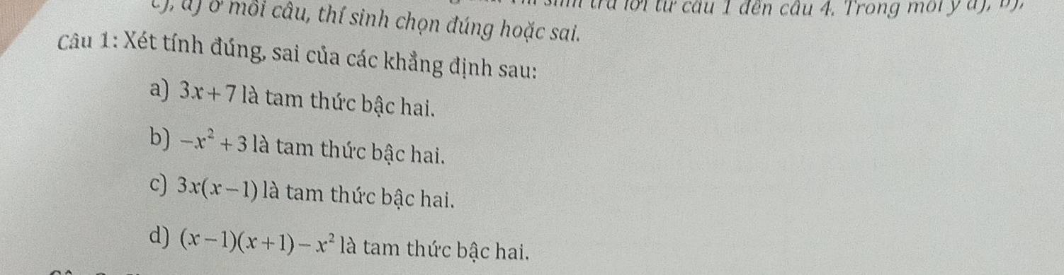 tra lời từ câu 1 đến câu 4. Trong môi y 
C), u) ở mỗi câu, thí sinh chọn đúng hoặc sai.
Câu 1: Xét tính đúng, sai của các khẳng định sau:
a) 3x+71 là tam thức bậc hai.
b) -x^2+3 là tam thức bậc hai.
c) 3x(x-1) là tam thức bậc hai.
d) (x-1)(x+1)-x^2 là tam thức bậc hai.