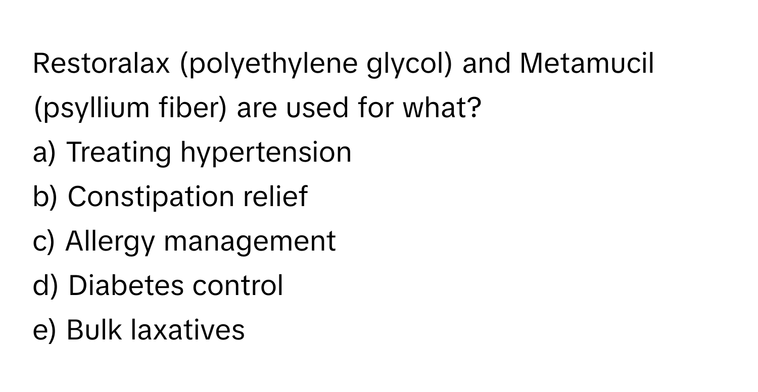 Restoralax (polyethylene glycol) and Metamucil (psyllium fiber) are used for what? 

a) Treating hypertension 
b) Constipation relief 
c) Allergy management 
d) Diabetes control
e) Bulk laxatives