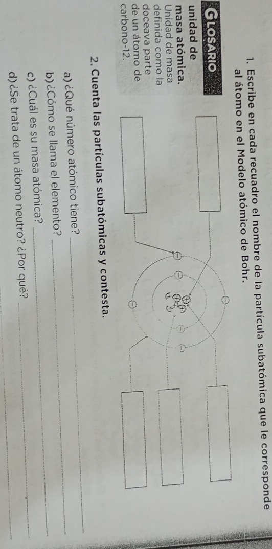 Escribe en cada recuadro el nombre de la partícula subatómica que le corresponde 
al átomo en el Modelo atómico de Bohr. 
Glosario 
unidad de 
masa atómica. 
Unidad de masa 
definida como la 
doceava parte 
de un átomo de 
carbono -12. 
2. Cuenta las partículas subatómicas y contesta. 
a) ¿Qué número atómico tiene? 
_ 
_ 
b)¿Cómo se llama el elemento? 
_ 
_ 
c) ¿Cuál es su masa atómica? 
d)¿Se trata de un átomo neutro? ¿Por qué?_