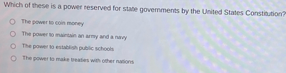 Which of these is a power reserved for state governments by the United States Constitution?
The power to coin money
The power to maintain an army and a navy
The power to establish public schools
The power to make treaties with other nations