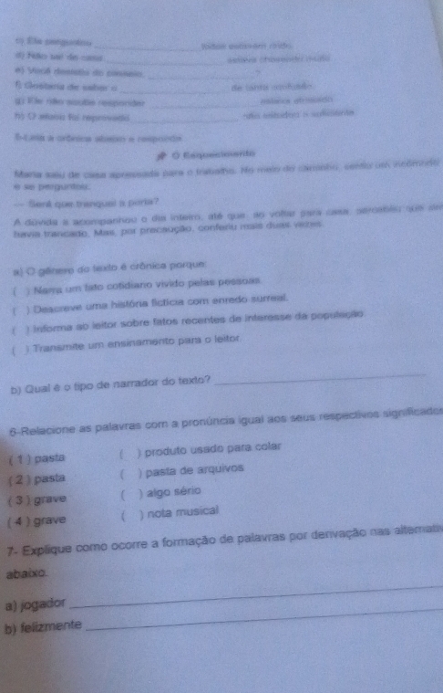 Ela smeguotoo _Ridaw estam rido
_
d) Filo ué de caá
_
e) Vosé destdio do consnio
_
É Gestaría de sabér o de tanta asnfuião
g . Eie rão soute responder_
eslicos etrncido
55 O mann fe reprovodio_
s iitodoe i sdiente
EL na a orônica absio e respordo
# ◇ Esquecioiento
Mana seu de casa apressada para o tratatho. No melo do camnho, cenio um nedmorti
e se pegurtou.
— Senk que tranquel a poria?
A dúvida a acompanhou o dia inteiro, até que ao voltar para casa, seroablu que sr
havia trancado, Mas, por precaução, conferiu mais duas venes
x) O gênero do texto é crônica parque
( ) Nama um fato cotidiano vivido pelas pessoas.
) Descreve uma história fictícia com enredo surreal.
( ) informa ab ieitor sobre fatos recentes de inferesse da população
) Transmite um ensinamento para o leitor
b) Qual é o tipo de narrador do texto?
_
6-Relacione as palavras com a pronúncia igual aos seus respectivos significados
( 1 ) pasta ( ) produto usado para colar
( 2) pasta ( ) pasta de arquivos
( 3 ) grave ) algo sério
( 4 ) grave ) nota musical
7- Explique como ocorre a formação de palavras por denivação nas altemato
_
abaixo.
a) jogador
b) felizmente
_