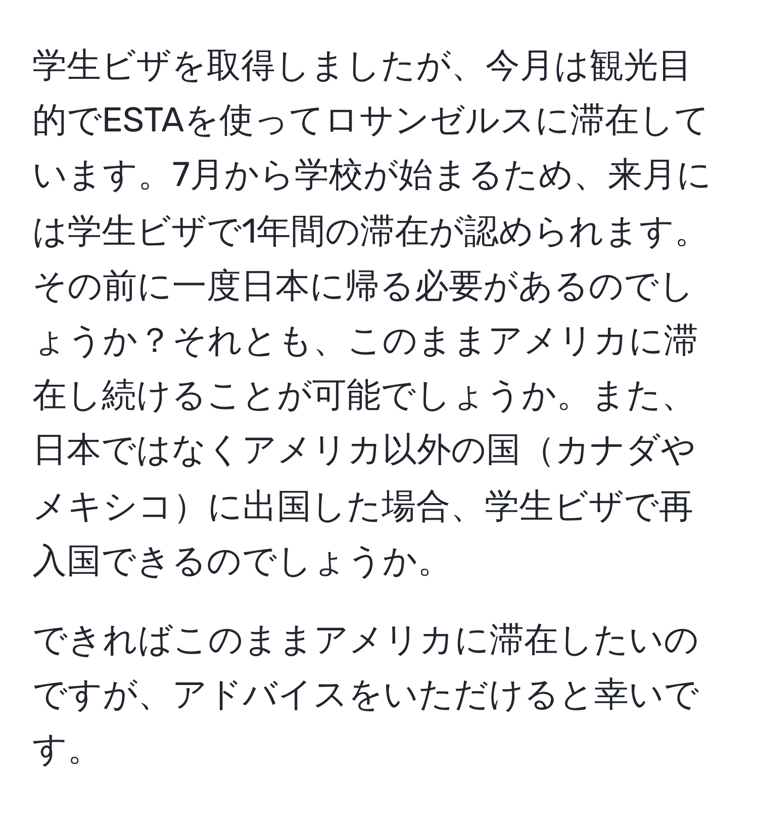 学生ビザを取得しましたが、今月は観光目的でESTAを使ってロサンゼルスに滞在しています。7月から学校が始まるため、来月には学生ビザで1年間の滞在が認められます。その前に一度日本に帰る必要があるのでしょうか？それとも、このままアメリカに滞在し続けることが可能でしょうか。また、日本ではなくアメリカ以外の国カナダやメキシコに出国した場合、学生ビザで再入国できるのでしょうか。

できればこのままアメリカに滞在したいのですが、アドバイスをいただけると幸いです。