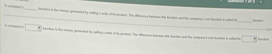 A company's_ function in the meney generated by sailling x units of its product. The difference between this function and the company's cost function is called its 
_function 
A company's function is the money generated by selling x units of its product. The difference between this function and the company's cost function is called its □ 
function