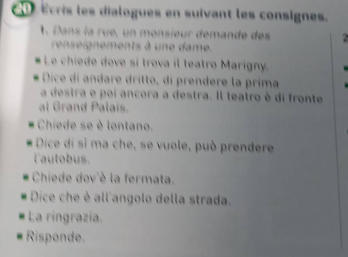 Écris les dialogues en suivant les consignes. 
1. Dans la rue, un monsieur démande des 
rignements à un e dame . 
. Le chiede dove si trova il teatro Marigny. 
Dice di andare drítto, di prendere la prima 
a destra e poi ancora a destra. Il teatro è di fronte 
al Grand Palais. 
Chiede se è lontano. 
Dice di sì ma che, se vuole, può prendere 
l'autobus. 
Chiede dov'è la fermata. 
Dice che è all'angolo della strada, 
La ringrazia. 
Risponde.