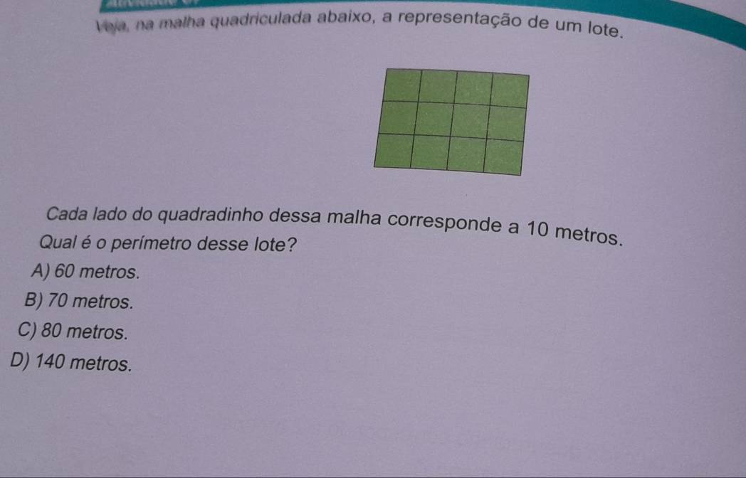 Veja, na malha quadriculada abaixo, a representação de um lote.
Cada lado do quadradinho dessa malha corresponde a 10 metros.
Qual é o perímetro desse lote?
A) 60 metros.
B) 70 metros.
C) 80 metros.
D) 140 metros.