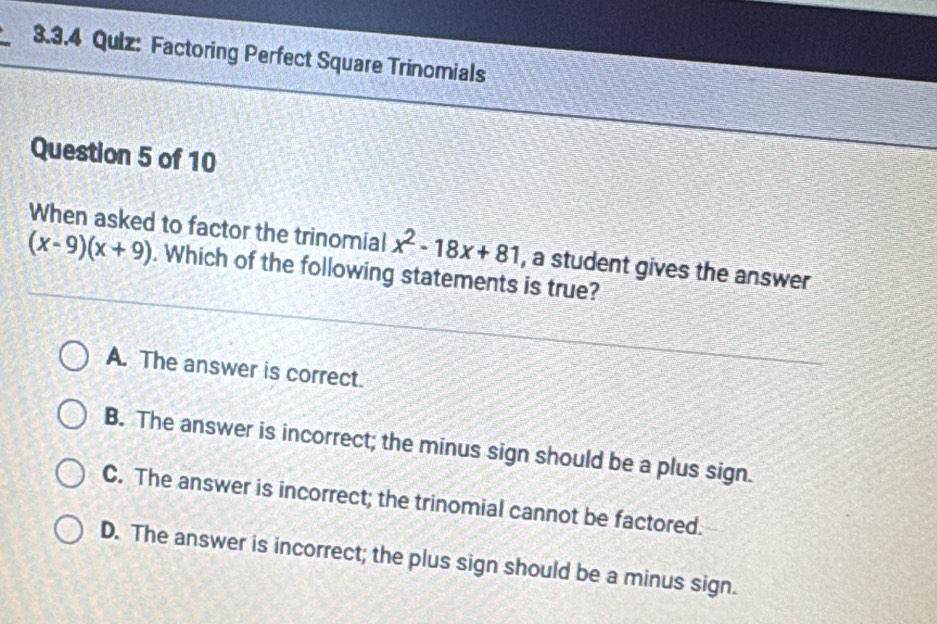 Factoring Perfect Square Trinomials
Question 5 of 10
When asked to factor the trinomial x^2-18x+81 , a student gives the answer
(x-9)(x+9). Which of the following statements is true?
A. The answer is correct.
B. The answer is incorrect; the minus sign should be a plus sign.
C. The answer is incorrect; the trinomial cannot be factored.
D. The answer is incorrect; the plus sign should be a minus sign.