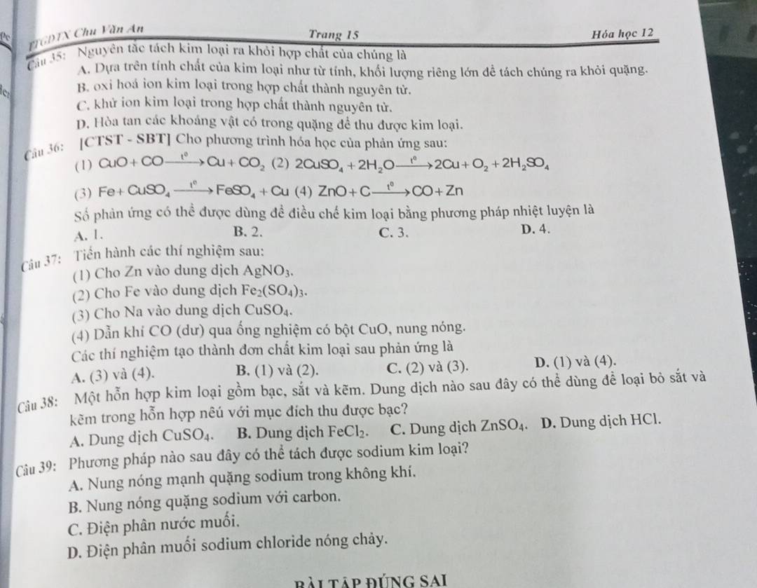 FTGDTX Chu Văn An
Pc
Trang 15 Hỏa học 12
Cău 35: ' Nguyên tắc tách kim loại ra khỏi hợp chất của chúng là
A. Dựa trên tính chất của kim loại như từ tính, khối lượng riêng lớn để tách chúng ra khỏi quặng.
e B. oxi hoá ion kim loại trong hợp chất thành nguyên tử.
C. khử ion kim loại trong hợp chất thành nguyên tử.
D. Hòa tan các khoáng vật có trong quặng để thu được kim loại.
Câu 36: [CTST - SBT] Cho phương trình hóa học của phản ứng sau:
(1) CuO+COxrightarrow I°Cu+CO_2 (2) 2CuSO_4+2H_2Oxrightarrow I^02Cu+O_2+2H_2SO_4
(3) Fe+CuSO_4xrightarrow I°FeSO_4+Cu(4)ZnO+Cxrightarrow I°CO+Zn
Số phản ứng có thể được dùng đề điều chế kim loại bằng phương pháp nhiệt luyện là
B. 2.
A. 1. C. 3. D. 4.
Câu 37: Tiến hành các thí nghiệm sau:
(1) Cho Zn vào dung dịch AgNO_3.
(2) Cho Fe vào dung dịch Fe_2(SO_4)_3.
(3) Cho Na vào dung dịch CuSO_4.
(4) Dẫn khí CO (dư) qua ống nghiệm có bột Cu U ,  nng nóng.
Các thí nghiệm tạo thành đơn chất kim loại sau phản ứng là
A. (3) và (4). C. (2) và (3). D. (1) và (4).
B. (1) và (2).
Câu 38: Một hỗn hợp kim loại gồm bạc, sắt và kẽm. Dung dịch nào sau đây có thể dùng để loại bò sắt và
kẽm trong hỗn hợp nêú với mục đích thu được bạc?
A. Dung dịch CuSO_4. B. Dung dịch FeCl_2. C. Dung dịch ZnSO_4. D. Dung dịch HCl.
Câu 39: Phương pháp nào sau đây có thể tách được sodium kim loại?
A. Nung nóng mạnh quặng sodium trong không khí.
B. Nung nóng quặng sodium với carbon.
C. Điện phân nước muối.
D. Điện phân muối sodium chloride nóng chảy.
bài Tập đÚNG SAI