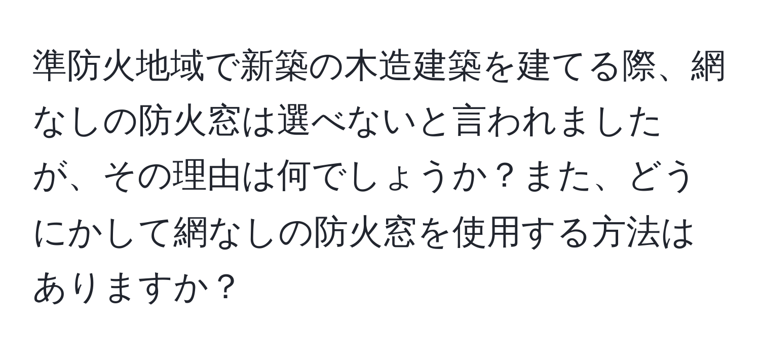 準防火地域で新築の木造建築を建てる際、網なしの防火窓は選べないと言われましたが、その理由は何でしょうか？また、どうにかして網なしの防火窓を使用する方法はありますか？