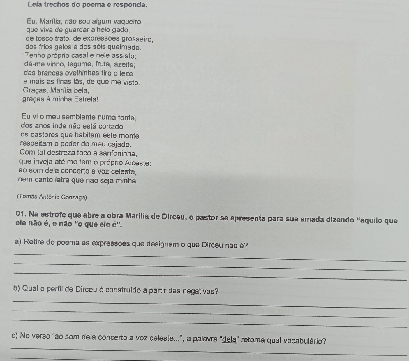 Leia trechos do poema e responda. 
Eu, Marília, não sou algum vaqueiro, 
que viva de guardar alheio gado, 
de tosco trato, de expressões grosseiro, 
dos frios gelos e dos sóis queimado. 
Tenho próprio casal e nele assisto; 
dá-me vinho, legume, fruta, azeite; 
das brancas ovelhinhas tiro o leite 
e mais as finas lãs, de que me visto. 
Graças, Marília bela, 
graças à minha Estrela! 
Eu vi o meu semblante numa fonte; 
dos anos inda não está cortado 
os pastores que habitam este monte 
respeitam o poder do meu cajado. 
Com tal destreza toco a sanfoninha, 
que inveja até me tem o próprio Alceste: 
ao som dela concerto a voz celeste, 
nem canto letra que não seja minha. 
(Tomás Antônio Gonzaga) 
01. Na estrofe que abre a obra Marília de Dirceu, o pastor se apresenta para sua amada dizendo “aquilo que 
ele não é, e não “o que ele é”. 
_ 
a) Retire do poema as expressões que designam o que Dirceu não é? 
_ 
_ 
b) Qual o perfil de Dirceu é construído a partir das negativas? 
_ 
_ 
_ 
_ 
c) No verso “ao som dela concerto a voz celeste…”, a palavra “dela” retoma qual vocabulário? 
_