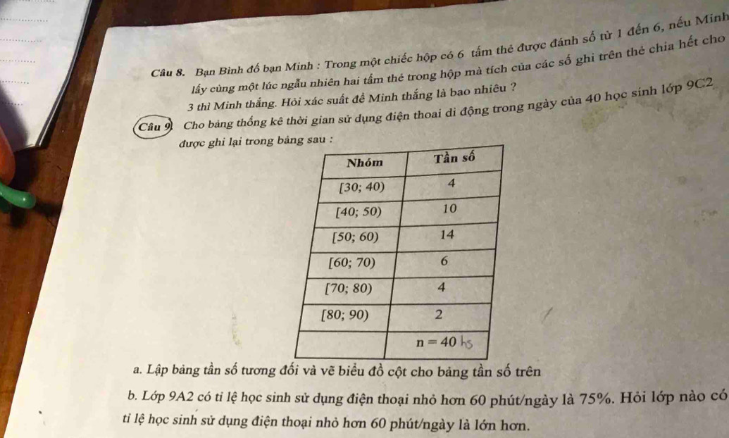 Bạn Bình đố bạn Minh : Trong một chiếc hộp có 6 tấm thẻ được đánh số từ 1 đến 6, nếu Minh
lấy cùng một lúc ngẫu nhiên hai tấm thẻ trong hộp mà tích của các số ghi trên thẻ chỉa hết cho
3 thì Minh thắng. Hỏi xác suất đề Minh thắng là bao nhiêu ?
Câu 9 Cho bảng thống kê thời gian sử dụng điện thoai di động trong ngày của 40 học sinh lớp 9C2
được ghi lại trong b
a. Lập bảng tần số tương đối và vẽ biểu đồ cột cho bảng tần số trên
b. Lớp 9A2 có tỉ lệ học sinh sử dụng điện thoại nhỏ hơn 60 phút/ngày là 75%. Hỏi lớp nào có
ti lệ học sinh sử dụng điện thoại nhỏ hơn 60 phút/ngày là lớn hơn.