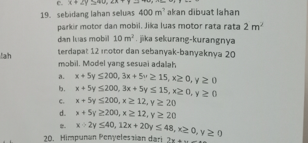 ε. x+2y≤ 40, 2x+y
19. sebidang lahan seluas 400m^? akan dibuat lahan
parkir motor dan mobil. Jika luas motor rata rata 2m^2
dan luas mobil 10m^2. jika sekurang-kurangnya
lah
terdapat 12 motor dan sebanyak-banyaknya 20
mobil. Model yang sesuai adalah
a. x+5y≤ 200, 3x+5y≥ 15, x≥ 0, y≥ 0
b. x+5y≤ 200, 3x+5y≤ 15, x≥ 0, y≥ 0
C. x+5y≤ 200, x≥ 12, y≥ 20
d. x+5y≥ 200, x≥ 12, y≥ 20
e. x∵ 2y≤ 40, 12x+20y≤ 48, x≥ 0, y≥ 0
20. Himpunan Penyelesaian dari 2x+x