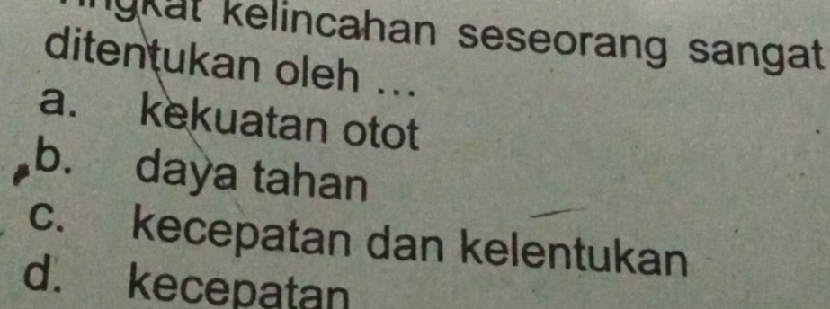 ngkat kelincahan seseorang sangat 
ditentukan oleh ...
a. kekuatan otot
b. daya tahan
c. kecepatan dan kelentukan
d. kecepatan