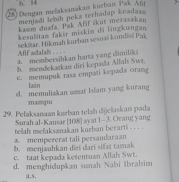 b. 14
28) Dengan melaksanakan kurban Pak Afif 5.
menjadi lebih peka terhadap keadaan
kaum duafa. Pak Afif ikut merasakan
kesulitan fakir miskin di lingkungan
sekitar. Hikmah kurban sesuai kondisi Pak
Afif adalah . . . .
a. membersihkan harta yang dimiliki
b. mendekatkan diri kepada Allah Swt.
c. memupuk rasa empati kepada orang
lain
d. memuliakan umat Islam yang kurang
mampu
29. Pelaksanaan kurban telah dijelaskan pada
Surah al-Kausar [ 108 ] ayat 1-3. Orang yang
telah melaksanakan kurban berarti . . . .
a. mempererat tali persaudaraan
b. menjauhkan diri dari sifat tamak
c. taat kepada ketentuan Allah Swt.
d. menghidupkan sunah Nabi Ibrahim
a.s.