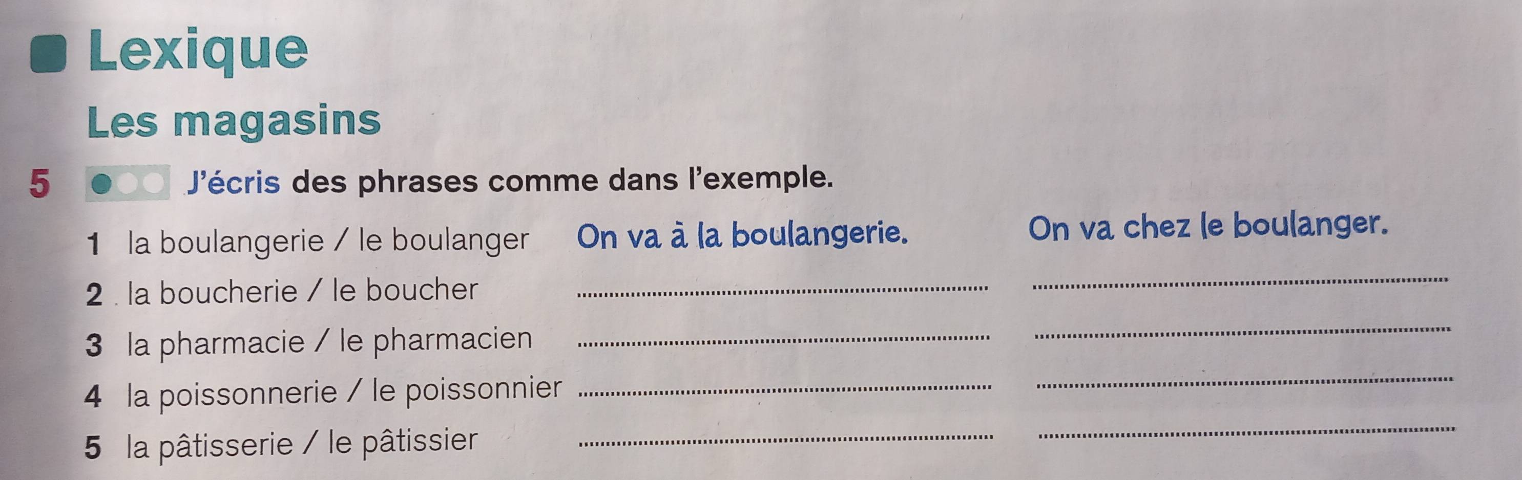 Lexique 
Les magasins 
5 J'écris des phrases comme dans l'exemple. 
1 la boulangerie / le boulanger On va à la boulangerie. 
On va chez le boulanger. 
2 . la boucherie / le boucher_ 
_ 
3 la pharmacie / le pharmacien_ 
_ 
_ 
4 la poissonnerie / le poissonnier_ 
_ 
5 la pâtisserie / le pâtissier_