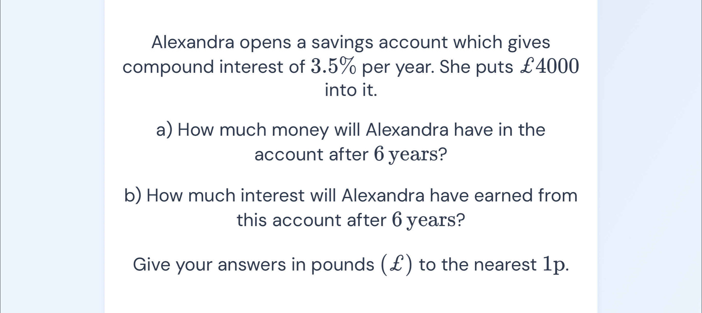 Alexandra opens a savings account which gives 
compound interest of 3.5% per year. She puts £4000
into it. 
a) How much money will Alexandra have in the 
account after 6 years? 
b) How much interest will Alexandra have earned from 
this account after 6 years? 
Give your answers in pounds (£) to the nearest 1p.