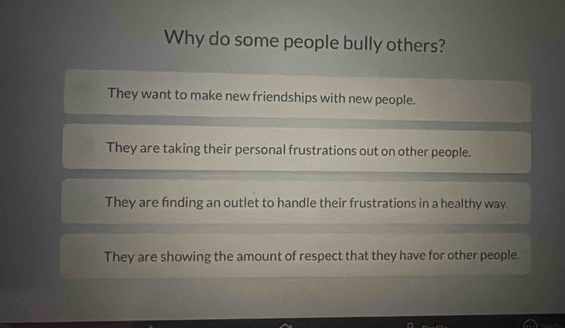 Why do some people bully others?
They want to make new friendships with new people.
They are taking their personal frustrations out on other people.
They are finding an outlet to handle their frustrations in a healthy way
They are showing the amount of respect that they have for other people.