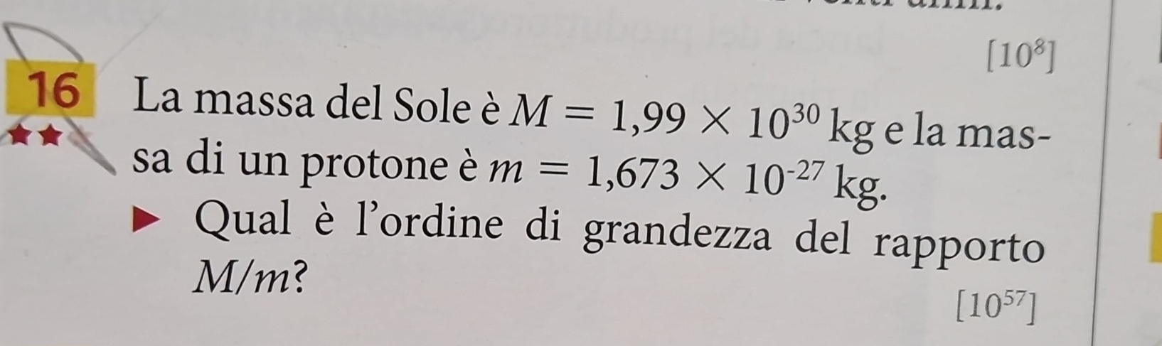 [10^8]
16 La massa del Sole è M=1,99* 10^(30)kg e la mas- 
sa di un protone è m=1,673* 10^(-27)kg. 
Qual è l'ordine di grandezza del rapporto
M/m?
[10^(57)]