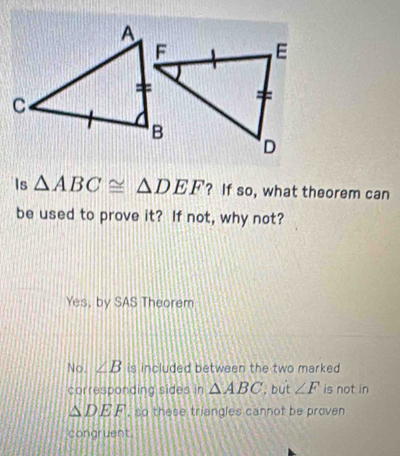 Is △ ABC≌ △ DEF ? If so, what theorem can
be used to prove it? If not, why not?
Yes, by SAS Theorem
No. ∠ B is included between the two marked .
corresponding sides in △ ABC , but ∠ F is not in
△ DEF , so these triangles cannot be proven
congruent.