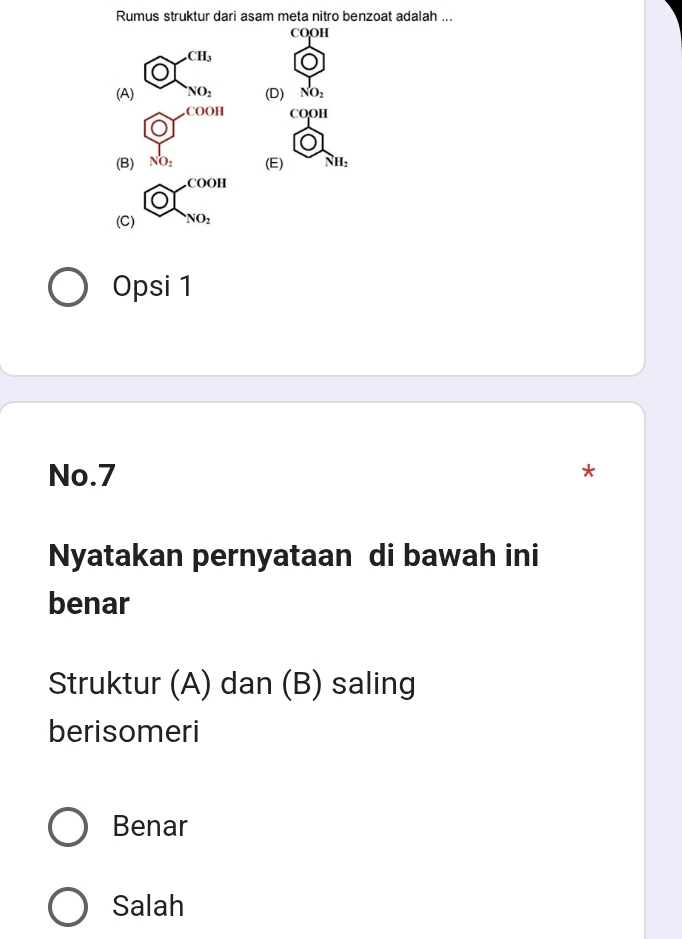 Rumus struktur dari asam meta nitro benzoat adalah ...
COOH
0
(A) bigcirc □ _No_2^CH_3 (D) NO_2
θ^(cooll) cōōu
(B) NO_2 beginarrayr 1 enclosecircle1 enclosecircle2 enclosecircle1endarray
(C) bigcirc □ _NO_2^COOH
Opsi 1
No.7
*
Nyatakan pernyataan di bawah ini
benar
Struktur (A) dan (B) saling
berisomeri
Benar
Salah