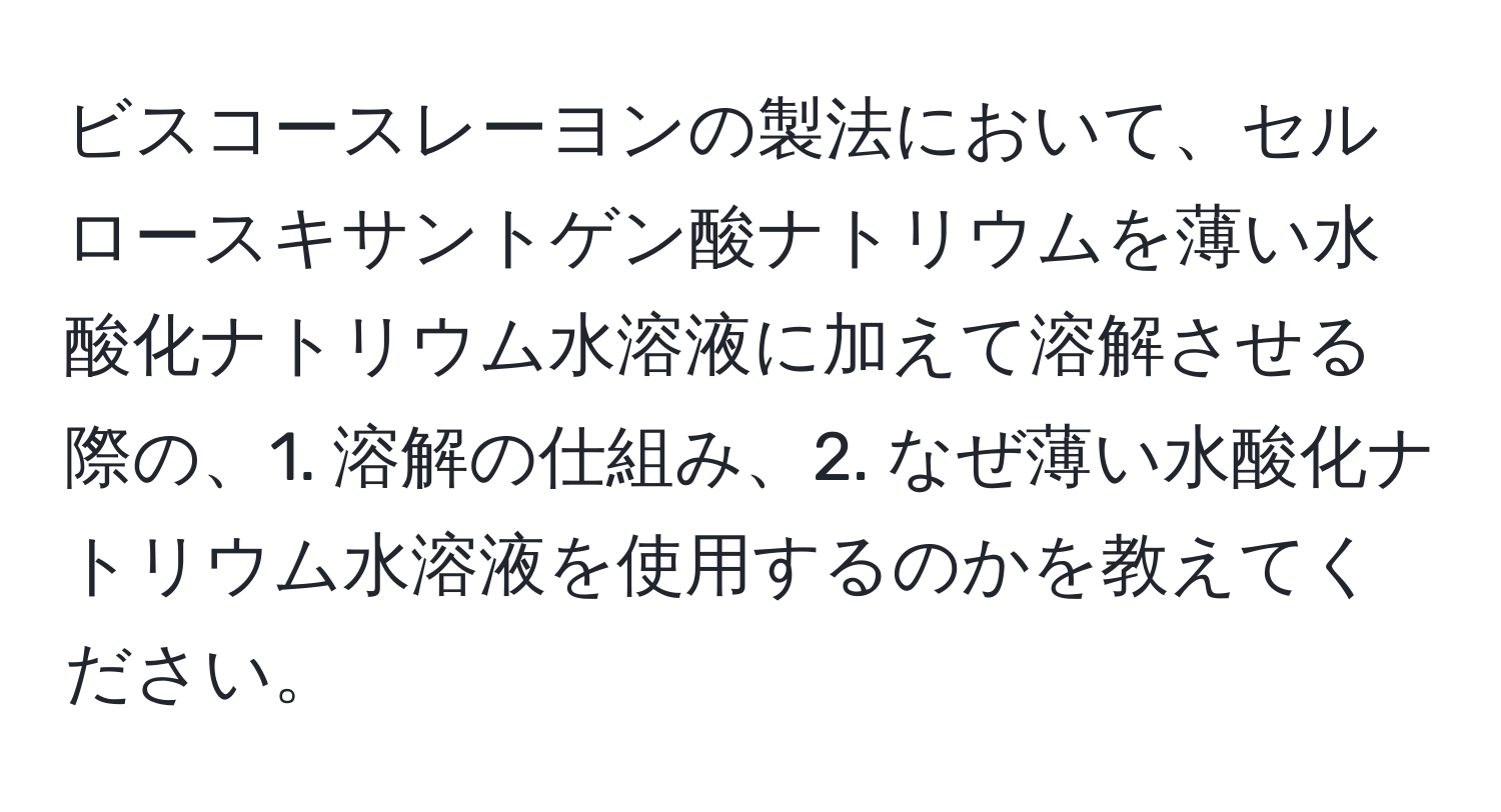 ビスコースレーヨンの製法において、セルロースキサントゲン酸ナトリウムを薄い水酸化ナトリウム水溶液に加えて溶解させる際の、1. 溶解の仕組み、2. なぜ薄い水酸化ナトリウム水溶液を使用するのかを教えてください。