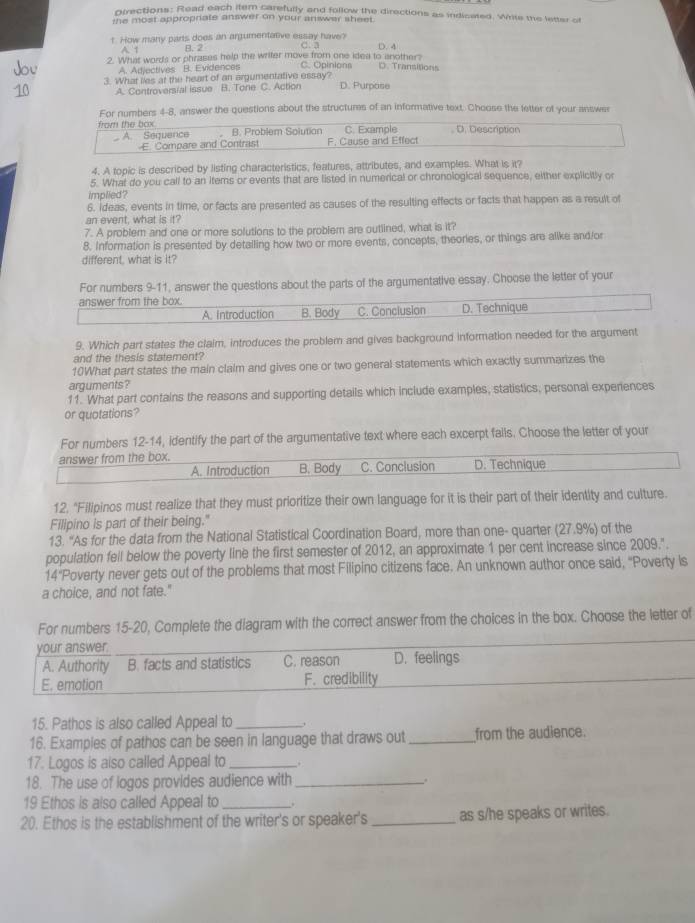 pirections: Read each item carefully and follow the directions as indicated. Writs me letter of
the most appropriate answer on your answer sheet.
t. How many parts does an argumentative essay have?
A. 1 B. 2 (. 4
2. What words or phrases help the writer move from one idea to another?
A. Adjectives B. Evidences C. Opinions D. Transitions
3. What lies at the heart of an argumentative essay? D. Purpase
A. Controversial issue B. Tone C. Action
For numbers 4-8, answer the questions about the structures of an informative text. Choose the letter of your answer
from the box C. Example D. Description
A. Sequence . B. Problem Solution
E. Compare and Contrast F. Cause and Effect
4. A topic is described by listing characteristics, features, attributes, and examples. What is it?
5. What do you call to an items or events that are listed in numerical or chronological sequence, either explicitly or
implied ?
6. ideas, events in time, or facts are presented as causes of the resulting effects or facts that happen as a result of
an event, what is it?
7. A problem and one or more solutions to the problem are outlined, what is it?
8. Information is presented by detailing how two or more events, concepts, theories, or things are alike and/or
different, what is it?
For numbers 9-11, answer the questions about the parts of the argumentative essay. Choose the letter of your
answer from the box.
A. Introduction B. Body C. Conclusion D. Technique
9. Which part states the claim, introduces the problem and gives background information needed for the argument
and the thesis statement?
10What part states the main claim and gives one or two general statements which exactly summarizes the
arguments?
11. What part contains the reasons and supporting details which include examples, statistics, personal experiences
or quotations?
For numbers 12-14, identify the part of the argumentative text where each excerpt fails. Choose the letter of your
answer from the box. D. Technique
A. Introduction B. Body C. Conclusion
12. "Filipinos must realize that they must prioritize their own language for it is their part of their identity and culture.
Filipino is part of their being."
13. “As for the data from the National Statistical Coordination Board, more than one- quarter (27.9%) of the
population fell below the poverty line the first semester of 2012, an approximate 1 per cent increase since 2009.".
14"Poverty never gets out of the problems that most Filipino citizens face. An unknown author once said, "Poverty is
a choice, and not fate."
For numbers 15-20, Complete the diagram with the correct answer from the choices in the box. Choose the letter of
your answer.
A. Authority B. facts and statistics C. reason D. feelings
E. emation F. credibility
15. Pathos is also called Appeal to_
16. Examples of pathos can be seen in language that draws out_ from the audience.
17. Logos is also called Appeal to_
18. The use of logos provides audience with _.
19 Ethos is also called Appeal to_ ,
20. Ethos is the establishment of the writer's or speaker's _as s/he speaks or writes.
