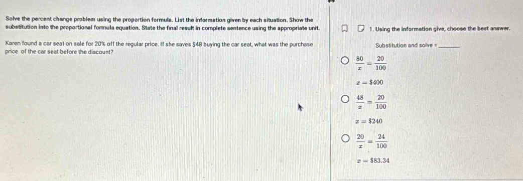 Solve the percent change problem using the proportion formula. List the information given by each situation. Show the
substitution into the proportional formula equation. State the final result in complete sentence using the appropriate unit 1. Using the information give, choose the best answer.
Karen found a car seat on sale for 20% off the regular price. If she saves $48 buying the car seat, what was the purchase Substitution and solve =_
price of the car seat before the discount?
 80/x = 20/100 
x=$400
 48/x = 20/100 
x=$240
 20/x = 24/100 
x=$83.34