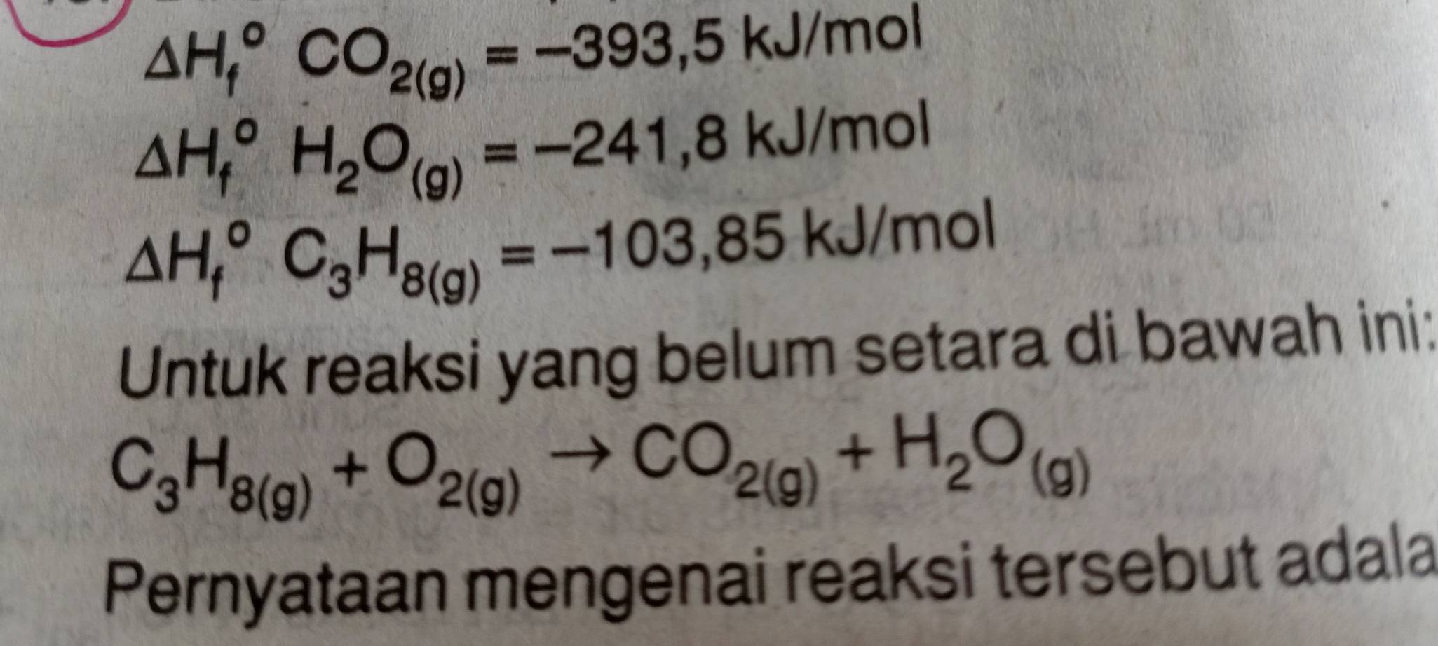 △ H_f^((circ)CO_2(g))=-393,5kJ/mol
△ H_f^((circ)H_2)O_(g)=-241,8kJ/mol
△ H_f^((circ)C_3)H_8(g)=-103,85kJ/mol
Untuk reaksi yang belum setara di bawah ini:
C_3H_8(g)+O_2(g)to CO_2(g)+H_2O_(g)
Pernyataan mengenai reaksi tersebut adala