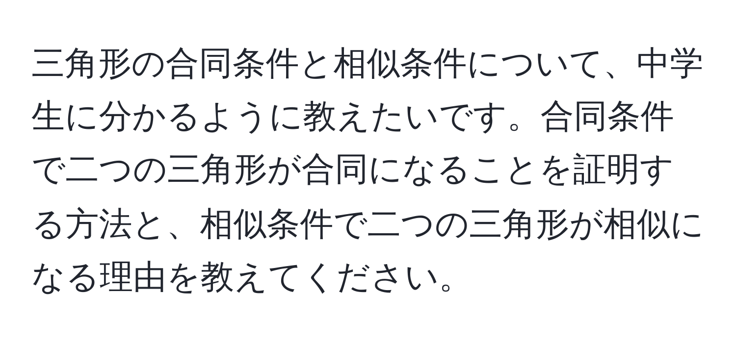 三角形の合同条件と相似条件について、中学生に分かるように教えたいです。合同条件で二つの三角形が合同になることを証明する方法と、相似条件で二つの三角形が相似になる理由を教えてください。