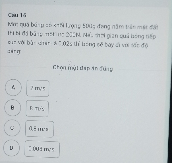 Một quả bóng có khối lượng 500g đang năm trên mặt đất
thì bị đá bằng một lực 200N. Nếu thời gian quá bóng tiếp
xúc với bàn chân là 0,02s thì bóng sẽ bay đi với tốc độ
bằng:
Chọn một đáp án đúng
A 2 m/s
B 8 m/s
C 0,8 m/s.
D 0,008 m/s.