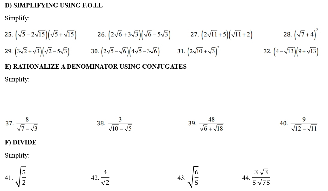 SIMPLIFYING USING F.O.I.L 
Simplify: 
25. (sqrt(5)-2sqrt(15))(sqrt(5)+sqrt(15)) 26. (2sqrt(6)+3sqrt(3))(sqrt(6)-5sqrt(3)) 27. (2sqrt(11)+5)(sqrt(11)+2) 28. (sqrt(7)+4)^2
29. (3sqrt(2)+sqrt(3))(sqrt(2)-5sqrt(3)) 30. (2sqrt(5)-sqrt(6))(4sqrt(5)-3sqrt(6)) 31. (2sqrt(10)+sqrt(3))^2 32. (4-sqrt(13))(9+sqrt(13))
E) RATIONALIZE A DENOMINATOR USING CONJUGATES 
Simplify: 
37.  8/sqrt(7)-sqrt(3)  38.  3/sqrt(10)-sqrt(5)  39.  48/sqrt(6)+sqrt(18)  40.  9/sqrt(12)-sqrt(11) 
F) DIVIDE 
Simplify: 
41. sqrt(frac 5)2 42.  4/sqrt(2)  43. sqrt(frac 6)5 44.  3sqrt(3)/5sqrt(75) 