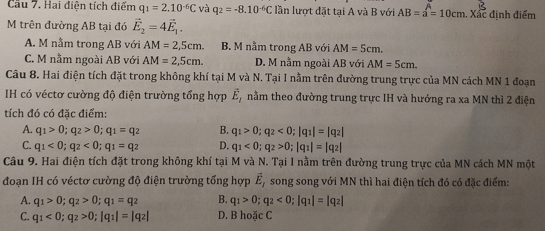 Cầu 7. Hai điện tích điểm q_1=2.10^(-6)C và q_2=-8.10^(-6)C lần lượt đặt tại A và B với AB=a=10cm. Xác định điểm
M trên đường AB tại đó vector E_2=4vector E_1.
A. M nằm trong AB với AM=2,5cm. B. M nằm trong AB với AM=5cm.
C. M nằm ngoài AB với AM=2,5cm. D. M nằm ngoài AB với AM=5cm.
Câu 8. Hai điện tích đặt trong không khí tại M và N. Tại I nằm trên đường trung trực của MN cách MN 1 đoạn
IH có véctơ cường độ điện trường tổng hợp vector E_I nằm theo đường trung trực IH và hướng ra xa MN thì 2 điện
tích đó có đặc điểm:
A. q_1>0;q_2>0;q_1=q_2 B. q_1>0;q_2<0;|q_1|=|q_2|
C. q_1<0;q_2<0;q_1=q_2 D. q_1<0;q_2>0;|q_1|=|q_2|
Câu 9. Hai điện tích đặt trong không khí tại M và N. Tại I nằm trên đường trung trực của MN cách MN một
đoạn IH có véctơ cường độ điện trường tổng hợp vector E_I song song với MN thì hai điện tích đó có đặc điểm:
A. q_1>0;q_2>0;q_1=q_2 B. q_1>0;q_2<0;|q_1|=|q_2|
C. q_1<0;q_2>0;|q_1|=|q_2| D. B hoặc C