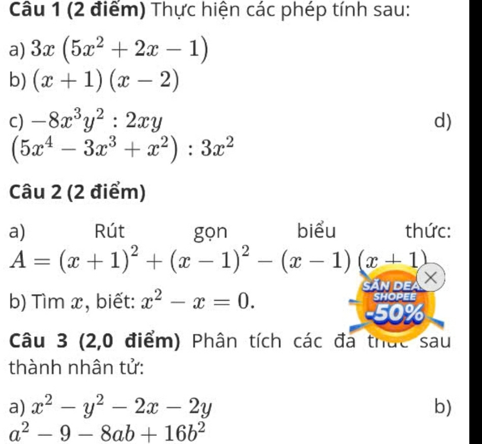 Thực hiện các phép tính sau: 
a) 3x(5x^2+2x-1)
b) (x+1)(x-2)
C) -8x^3y^2:2xy d)
(5x^4-3x^3+x^2):3x^2
Câu 2 (2 điểm) 
a) Rút gọn biểu thức:
A=(x+1)^2+(x-1)^2-(x-1)(x+1)
SĂn dea X 
b) Tìm x, biết: x^2-x=0. SHOPEE
50%
Câu 3 (2,0 điểm) Phân tích các đa thức sau 
thành nhân tử: 
a) x^2-y^2-2x-2y b)
a^2-9-8ab+16b^2